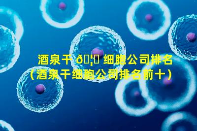 酒泉干 🦋 细胞公司排名（酒泉干细胞公司排名前十）